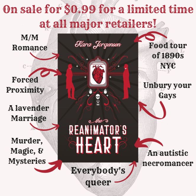 The Reanimator's Heart by Kara Jorgensen is on sale for $0.99 for a limited time at all major retailers. mm romance, food tour of 1890s NYC, unbury your gays, forced proximity, a lavender marriage, an autistic necromancer, everybody's queer, murder, magic and mysteries