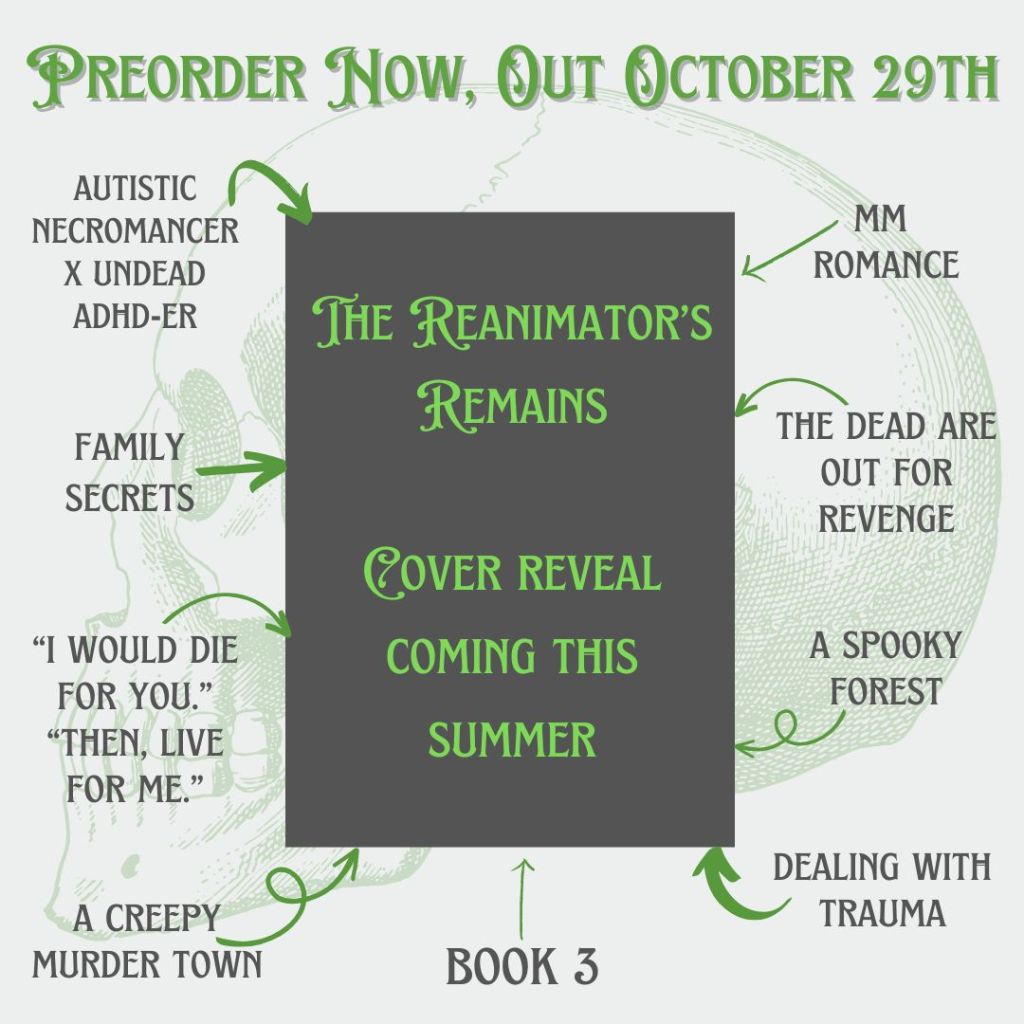 The Reanimator's Remains by Kara Jorgensen, cover reveal coming this summer. Preorder now, out October 29th.
autistic necromancer x undead adhd-er, mm romance, family secrets, the dead are out for revenge, "I would die for you" "Then, live for me.", a spooky forest, a creepy murder town, dealing with trauma, book 3.